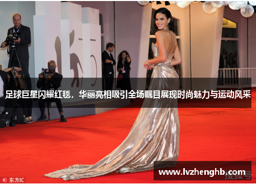 足球巨星闪耀红毯，华丽亮相吸引全场瞩目展现时尚魅力与运动风采