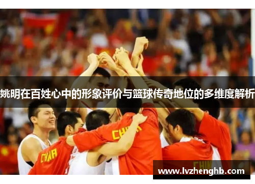 姚明在百姓心中的形象评价与篮球传奇地位的多维度解析