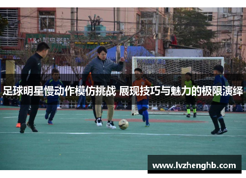 足球明星慢动作模仿挑战 展现技巧与魅力的极限演绎