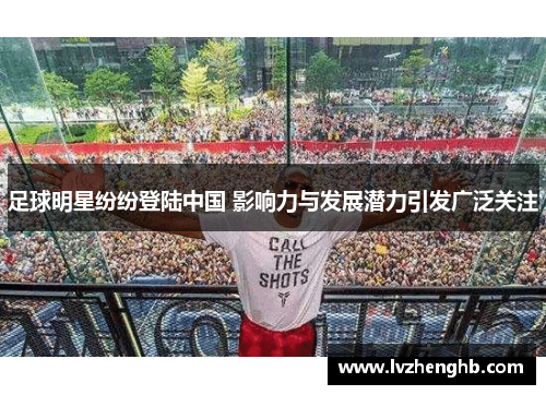 足球明星纷纷登陆中国 影响力与发展潜力引发广泛关注