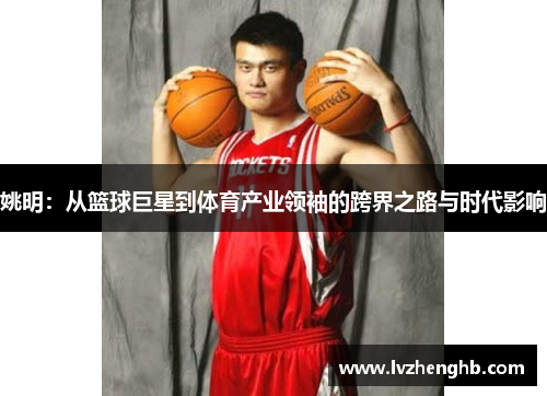 姚明：从篮球巨星到体育产业领袖的跨界之路与时代影响