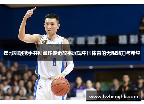 崔哥姚明携手共创篮球传奇故事展现中国体育的无限魅力与希望