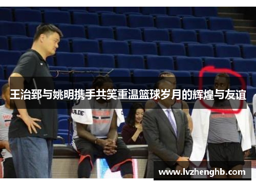 王治郅与姚明携手共笑重温篮球岁月的辉煌与友谊
