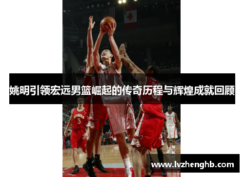 姚明引领宏远男篮崛起的传奇历程与辉煌成就回顾