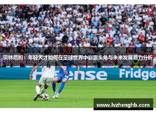 贝林厄姆：年轻天才如何在足球世界中崭露头角与未来发展潜力分析